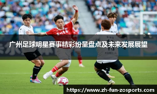 广州足球明星赛事精彩纷呈盘点及未来发展展望